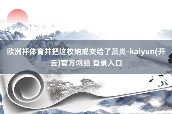欧洲杯体育并把这枚纳戒交给了萧炎-kaiyun(开云)官方网站 登录入口