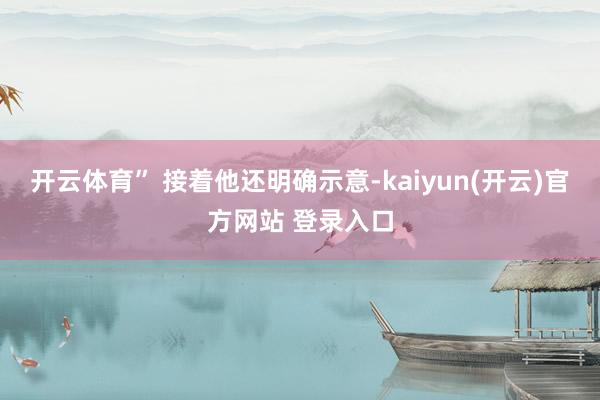 开云体育” 接着他还明确示意-kaiyun(开云)官方网站 登录入口
