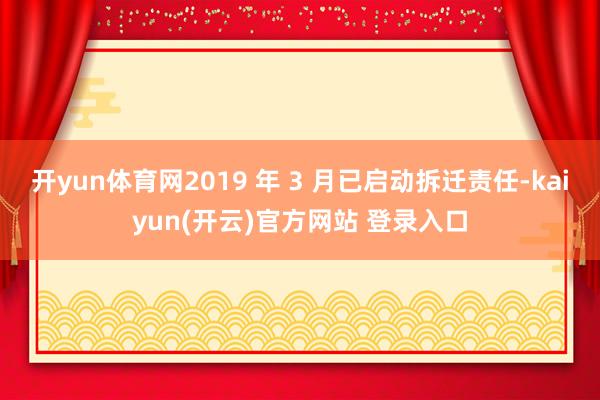开yun体育网2019 年 3 月已启动拆迁责任-kaiyun(开云)官方网站 登录入口