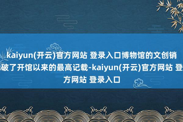 kaiyun(开云)官方网站 登录入口博物馆的文创销售量也破了开馆以来的最高记载-kaiyun(开云)官方网站 登录入口