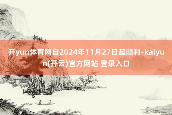 开yun体育网自2024年11月27日起顺利-kaiyun(开云)官方网站 登录入口