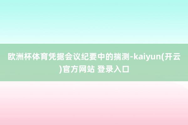 欧洲杯体育凭据会议纪要中的揣测-kaiyun(开云)官方网站 登录入口