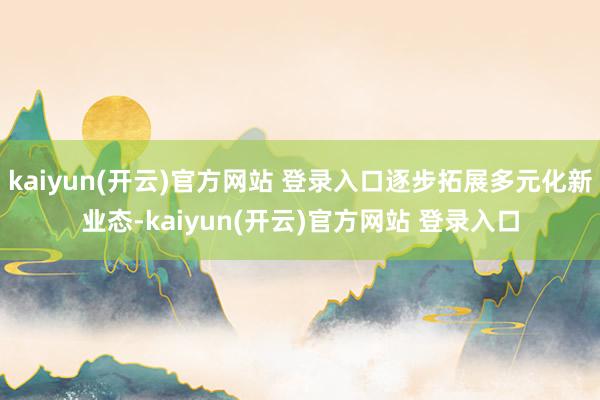 kaiyun(开云)官方网站 登录入口逐步拓展多元化新业态-kaiyun(开云)官方网站 登录入口