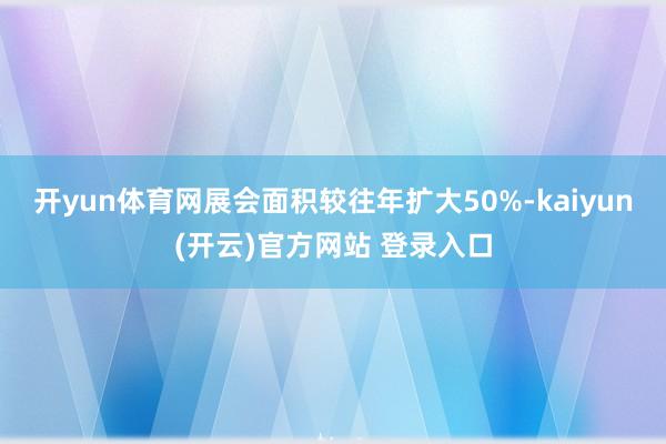 开yun体育网展会面积较往年扩大50%-kaiyun(开云)官方网站 登录入口