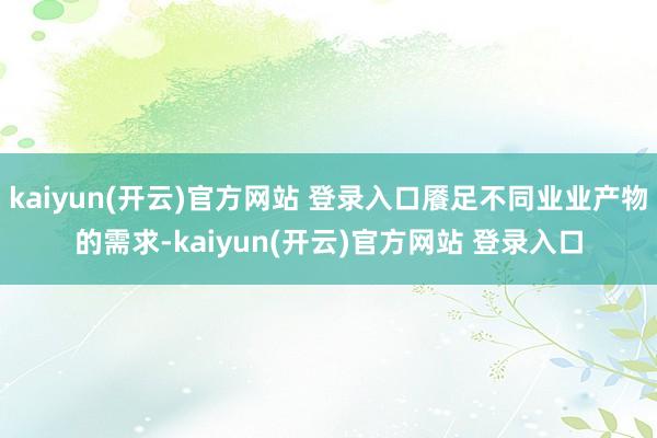 kaiyun(开云)官方网站 登录入口餍足不同业业产物的需求-kaiyun(开云)官方网站 登录入口