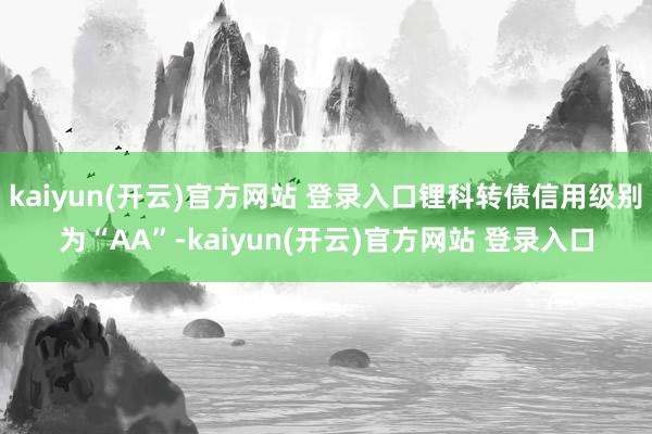 kaiyun(开云)官方网站 登录入口锂科转债信用级别为“AA”-kaiyun(开云)官方网站 登录入口