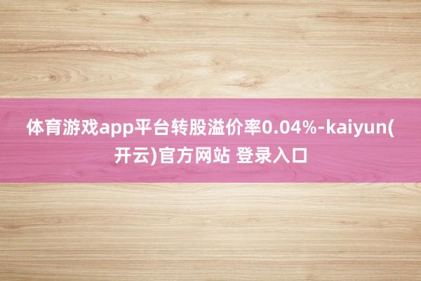 体育游戏app平台转股溢价率0.04%-kaiyun(开云)官方网站 登录入口