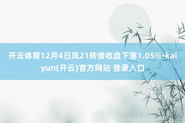 开云体育12月4日凤21转债收盘下落1.05%-kaiyun(开云)官方网站 登录入口