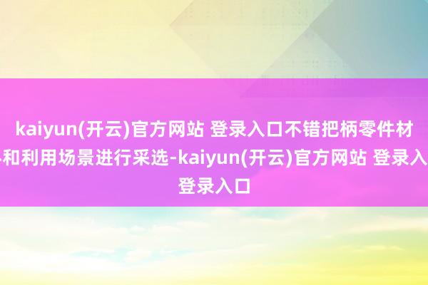 kaiyun(开云)官方网站 登录入口不错把柄零件材料和利用场景进行采选-kaiyun(开云)官方网站 登录入口