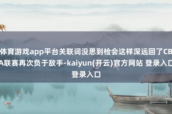 体育游戏app平台关联词没思到检会这样深远回了CBA联赛再次负于敌手-kaiyun(开云)官方网站 登录入口