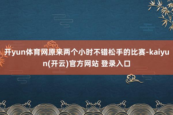 开yun体育网原来两个小时不错松手的比赛-kaiyun(开云)官方网站 登录入口