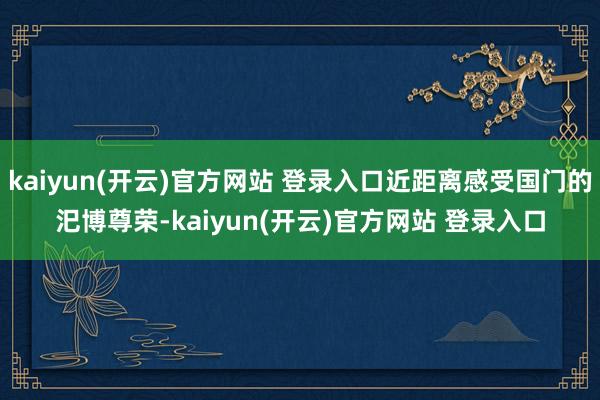 kaiyun(开云)官方网站 登录入口近距离感受国门的汜博尊荣-kaiyun(开云)官方网站 登录入口