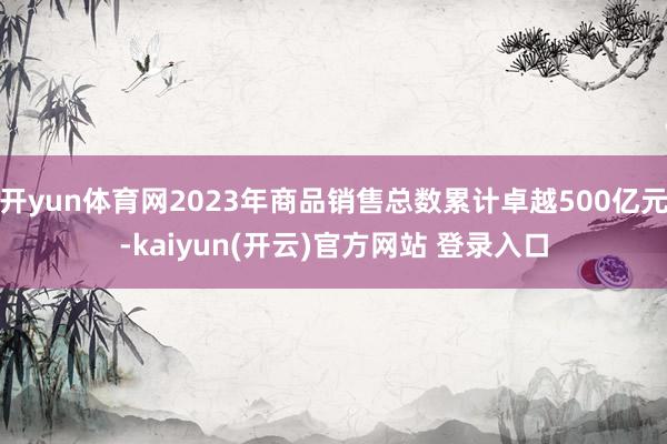 开yun体育网2023年商品销售总数累计卓越500亿元-kaiyun(开云)官方网站 登录入口