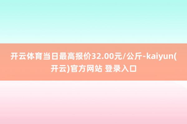 开云体育当日最高报价32.00元/公斤-kaiyun(开云)官方网站 登录入口