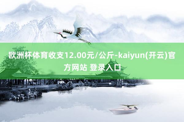 欧洲杯体育收支12.00元/公斤-kaiyun(开云)官方网站 登录入口