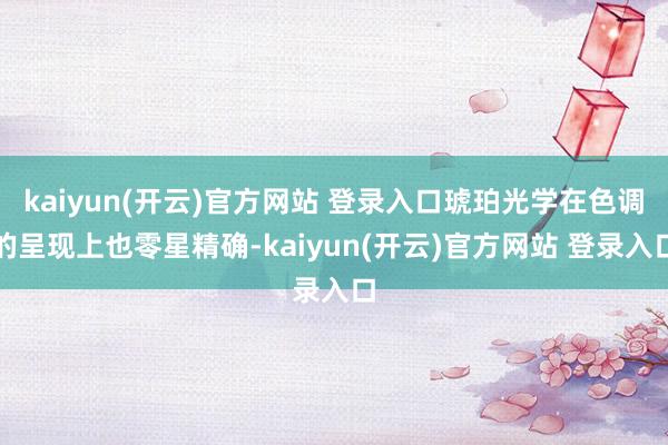 kaiyun(开云)官方网站 登录入口琥珀光学在色调的呈现上也零星精确-kaiyun(开云)官方网站 登录入口