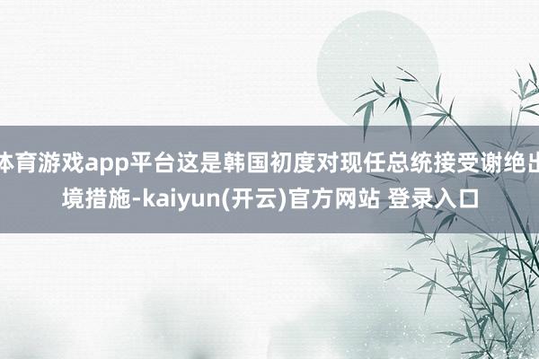 体育游戏app平台这是韩国初度对现任总统接受谢绝出境措施-kaiyun(开云)官方网站 登录入口