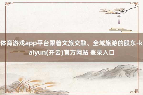 体育游戏app平台跟着文旅交融、全域旅游的股东-kaiyun(开云)官方网站 登录入口