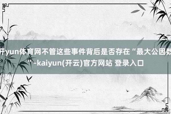 开yun体育网不管这些事件背后是否存在“最大公因数”-kaiyun(开云)官方网站 登录入口