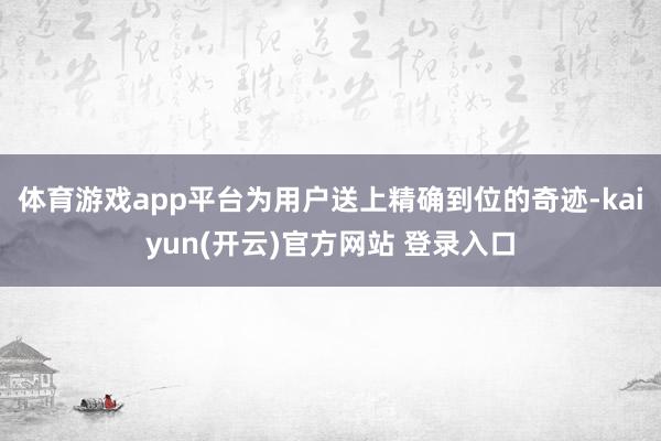 体育游戏app平台为用户送上精确到位的奇迹-kaiyun(开云)官方网站 登录入口