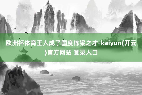 欧洲杯体育王人成了国度栋梁之才-kaiyun(开云)官方网站 登录入口
