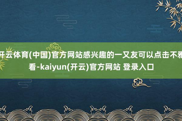 开云体育(中国)官方网站感兴趣的一又友可以点击不雅看-kaiyun(开云)官方网站 登录入口