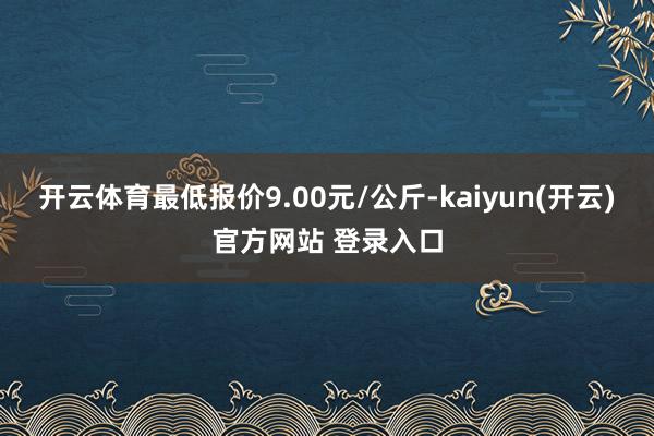 开云体育最低报价9.00元/公斤-kaiyun(开云)官方网站 登录入口
