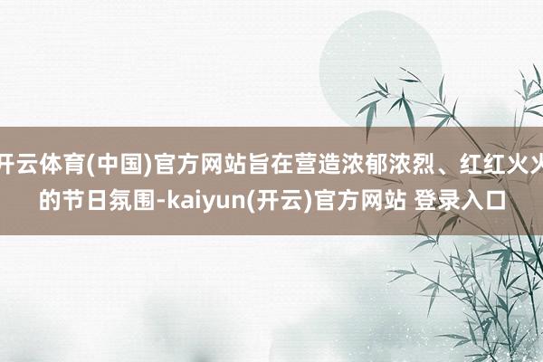 开云体育(中国)官方网站旨在营造浓郁浓烈、红红火火的节日氛围-kaiyun(开云)官方网站 登录入口