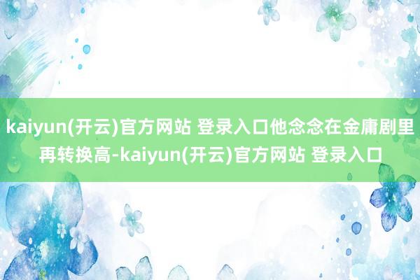 kaiyun(开云)官方网站 登录入口他念念在金庸剧里再转换高-kaiyun(开云)官方网站 登录入口