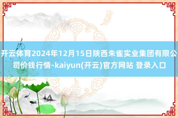 开云体育2024年12月15日陕西朱雀实业集团有限公司价钱行情-kaiyun(开云)官方网站 登录入口