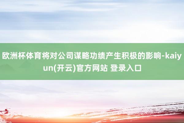欧洲杯体育将对公司谋略功绩产生积极的影响-kaiyun(开云)官方网站 登录入口