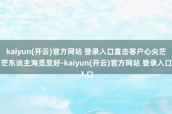 kaiyun(开云)官方网站 登录入口直击客户心尖茫茫东谈主海觅至好-kaiyun(开云)官方网站 登录入口