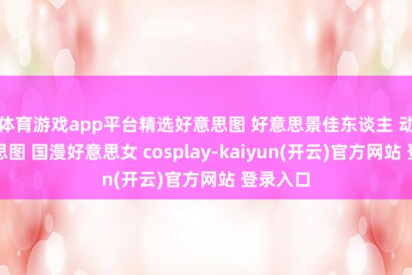 体育游戏app平台精选好意思图 好意思景佳东谈主 动漫好意思图 国漫好意思女 cosplay-kaiyun(开云)官方网站 登录入口