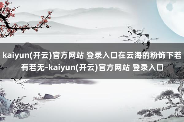 kaiyun(开云)官方网站 登录入口在云海的粉饰下若有若无-kaiyun(开云)官方网站 登录入口