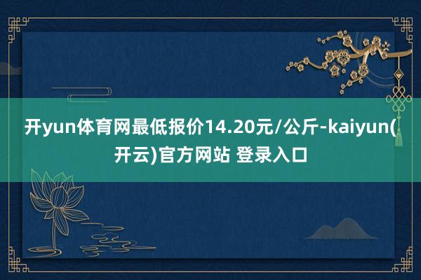 开yun体育网最低报价14.20元/公斤-kaiyun(开云)官方网站 登录入口