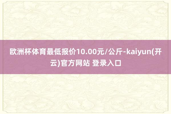 欧洲杯体育最低报价10.00元/公斤-kaiyun(开云)官方网站 登录入口