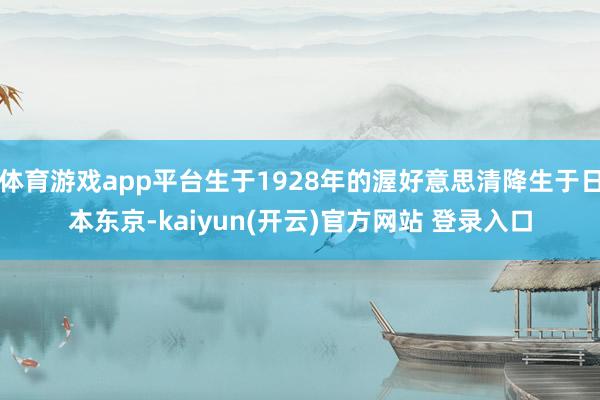 体育游戏app平台生于1928年的渥好意思清降生于日本东京-kaiyun(开云)官方网站 登录入口
