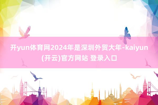 开yun体育网　　2024年是深圳外贸大年-kaiyun(开云)官方网站 登录入口