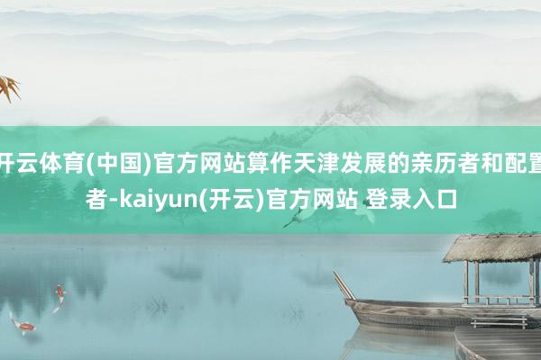 开云体育(中国)官方网站算作天津发展的亲历者和配置者-kaiyun(开云)官方网站 登录入口