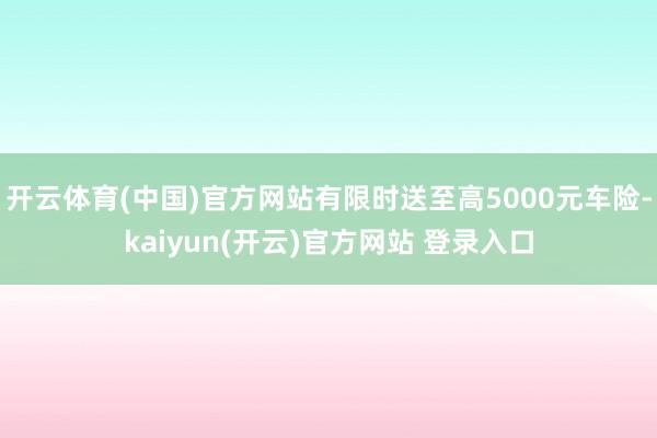 开云体育(中国)官方网站有限时送至高5000元车险-kaiyun(开云)官方网站 登录入口