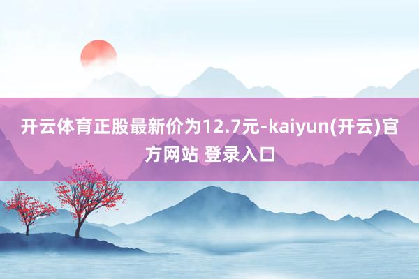 开云体育正股最新价为12.7元-kaiyun(开云)官方网站 登录入口