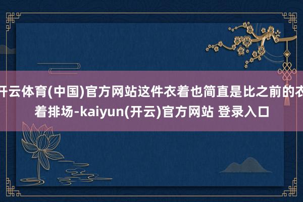 开云体育(中国)官方网站这件衣着也简直是比之前的衣着排场-kaiyun(开云)官方网站 登录入口