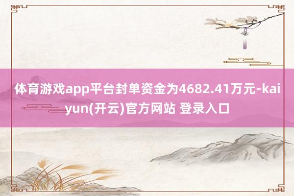 体育游戏app平台封单资金为4682.41万元-kaiyun(开云)官方网站 登录入口