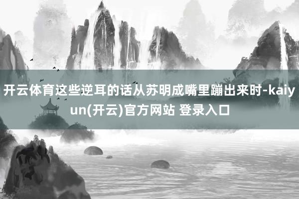 开云体育这些逆耳的话从苏明成嘴里蹦出来时-kaiyun(开云)官方网站 登录入口