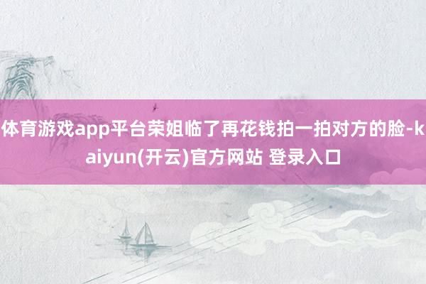 体育游戏app平台荣姐临了再花钱拍一拍对方的脸-kaiyun(开云)官方网站 登录入口