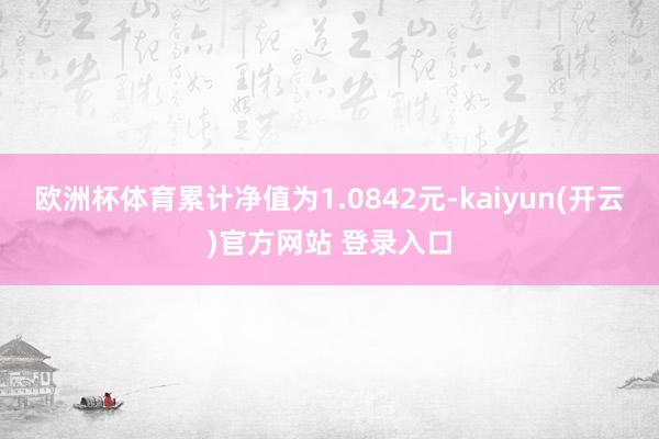 欧洲杯体育累计净值为1.0842元-kaiyun(开云)官方网站 登录入口