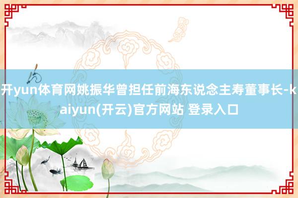 开yun体育网姚振华曾担任前海东说念主寿董事长-kaiyun(开云)官方网站 登录入口
