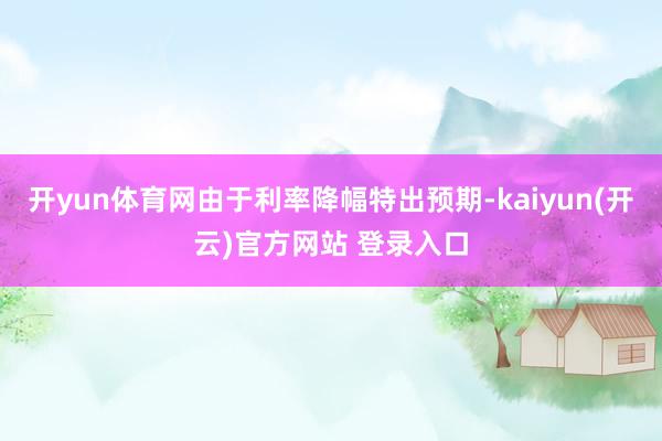 开yun体育网由于利率降幅特出预期-kaiyun(开云)官方网站 登录入口