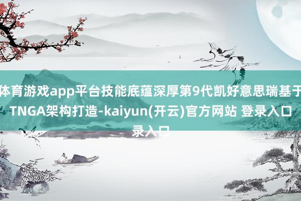 体育游戏app平台技能底蕴深厚第9代凯好意思瑞基于TNGA架构打造-kaiyun(开云)官方网站 登录入口