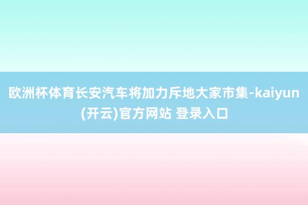 欧洲杯体育长安汽车将加力斥地大家市集-kaiyun(开云)官方网站 登录入口
